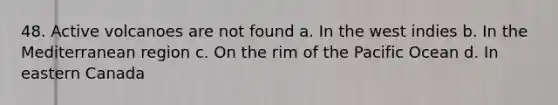 48. Active volcanoes are not found a. In the west indies b. In the Mediterranean region c. On the rim of the Pacific Ocean d. In eastern Canada