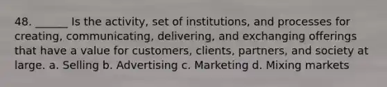 48. ______ Is the activity, set of institutions, and processes for creating, communicating, delivering, and exchanging offerings that have a value for customers, clients, partners, and society at large. a. Selling b. Advertising c. Marketing d. Mixing markets