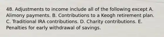 48. Adjustments to income include all of the following except A. Alimony payments. B. Contributions to a Keogh retirement plan. C. Traditional IRA contributions. D. Charity contributions. E. Penalties for early withdrawal of savings.