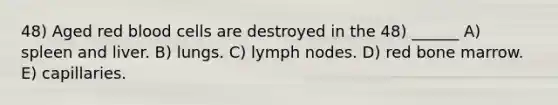 48) Aged red blood cells are destroyed in the 48) ______ A) spleen and liver. B) lungs. C) lymph nodes. D) red bone marrow. E) capillaries.