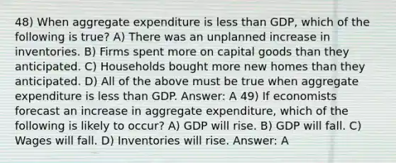 48) When aggregate expenditure is less than GDP, which of the following is true? A) There was an unplanned increase in inventories. B) Firms spent more on capital goods than they anticipated. C) Households bought more new homes than they anticipated. D) All of the above must be true when aggregate expenditure is less than GDP. Answer: A 49) If economists forecast an increase in aggregate expenditure, which of the following is likely to occur? A) GDP will rise. B) GDP will fall. C) Wages will fall. D) Inventories will rise. Answer: A