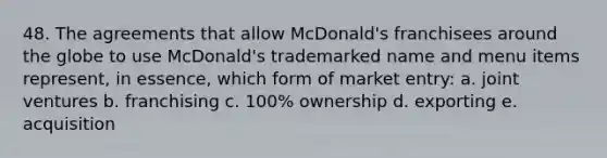 48. The agreements that allow McDonald's franchisees around the globe to use McDonald's trademarked name and menu items represent, in essence, which form of market entry: a. joint ventures b. franchising c. 100% ownership d. exporting e. acquisition