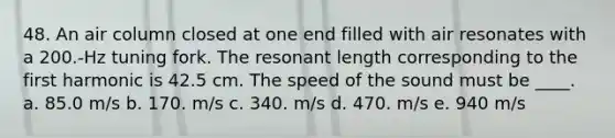 48. An air column closed at one end filled with air resonates with a 200.-Hz tuning fork. The resonant length corresponding to the first harmonic is 42.5 cm. The speed of the sound must be ____. a. 85.0 m/s b. 170. m/s c. 340. m/s d. 470. m/s e. 940 m/s