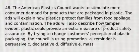 48. The American Plastics Council wants to stimulate more consumer demand for products that are packaged in plastic. The ads will explain how plastics protect families from food spoilage and contamination. The ads will also describe how tamper-evident plastic seals provide an extra measure of product safety assurance. By trying to change customers' perception of plastic packaging, the council is using promotion. a. reminder b. persuasive c. declarative d. diffusive e. mass