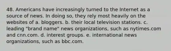 48. Americans have increasingly turned to the Internet as a source of news. In doing so, they rely most heavily on the websites of a. bloggers. b. their local television stations. c. leading "brand name" news organizations, such as nytimes.com and cnn.com. d. interest groups. e. international news organizations, such as bbc.com.