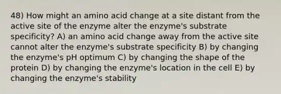 48) How might an amino acid change at a site distant from the active site of the enzyme alter the enzyme's substrate specificity? A) an amino acid change away from the active site cannot alter the enzyme's substrate specificity B) by changing the enzyme's pH optimum C) by changing the shape of the protein D) by changing the enzyme's location in the cell E) by changing the enzyme's stability