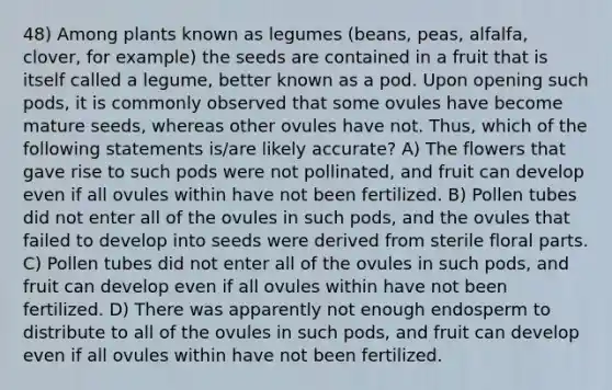 48) Among plants known as legumes (beans, peas, alfalfa, clover, for example) the seeds are contained in a fruit that is itself called a legume, better known as a pod. Upon opening such pods, it is commonly observed that some ovules have become mature seeds, whereas other ovules have not. Thus, which of the following statements is/are likely accurate? A) The flowers that gave rise to such pods were not pollinated, and fruit can develop even if all ovules within have not been fertilized. B) Pollen tubes did not enter all of the ovules in such pods, and the ovules that failed to develop into seeds were derived from sterile floral parts. C) Pollen tubes did not enter all of the ovules in such pods, and fruit can develop even if all ovules within have not been fertilized. D) There was apparently not enough endosperm to distribute to all of the ovules in such pods, and fruit can develop even if all ovules within have not been fertilized.