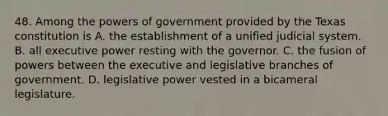 48. Among the powers of government provided by the Texas constitution is A. the establishment of a unified judicial system. B. all executive power resting with the governor. C. the fusion of powers between the executive and legislative branches of government. D. legislative power vested in a bicameral legislature.