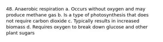 48. An<a href='https://www.questionai.com/knowledge/kyxGdbadrV-aerobic-respiration' class='anchor-knowledge'>aerobic respiration</a> a. Occurs without oxygen and may produce methane gas b. Is a type of photosynthesis that does not require carbon dioxide c. Typically results in increased biomass d. Requires oxygen to break down glucose and other plant sugars