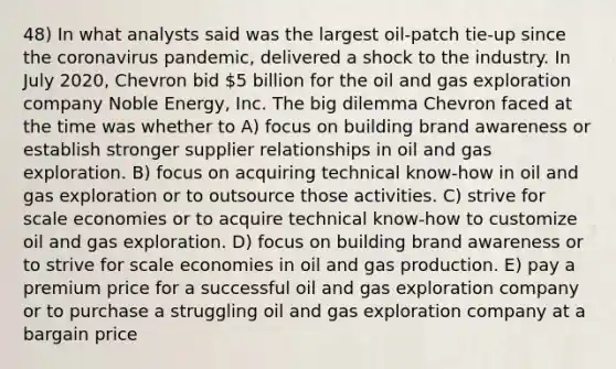 48) In what analysts said was the largest oil-patch tie-up since the coronavirus pandemic, delivered a shock to the industry. In July 2020, Chevron bid 5 billion for the oil and gas exploration company Noble Energy, Inc. The big dilemma Chevron faced at the time was whether to A) focus on building brand awareness or establish stronger supplier relationships in oil and gas exploration. B) focus on acquiring technical know-how in oil and gas exploration or to outsource those activities. C) strive for scale economies or to acquire technical know-how to customize oil and gas exploration. D) focus on building brand awareness or to strive for scale economies in oil and gas production. E) pay a premium price for a successful oil and gas exploration company or to purchase a struggling oil and gas exploration company at a bargain price