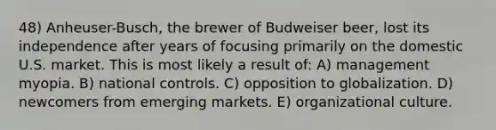 48) Anheuser-Busch, the brewer of Budweiser beer, lost its independence after years of focusing primarily on the domestic U.S. market. This is most likely a result of: A) management myopia. B) national controls. C) opposition to globalization. D) newcomers from emerging markets. E) organizational culture.