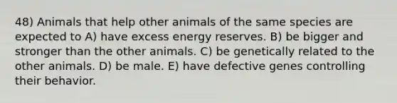 48) Animals that help other animals of the same species are expected to A) have excess energy reserves. B) be bigger and stronger than the other animals. C) be genetically related to the other animals. D) be male. E) have defective genes controlling their behavior.