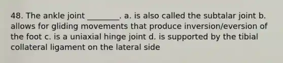 48. The ankle joint ________. a. is also called the subtalar joint b. allows for gliding movements that produce inversion/eversion of the foot c. is a uniaxial hinge joint d. is supported by the tibial collateral ligament on the lateral side