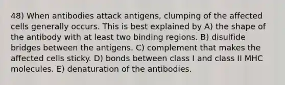 48) When antibodies attack antigens, clumping of the affected cells generally occurs. This is best explained by A) the shape of the antibody with at least two binding regions. B) disulfide bridges between the antigens. C) complement that makes the affected cells sticky. D) bonds between class I and class II MHC molecules. E) denaturation of the antibodies.