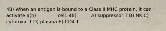 48) When an antigen is bound to a Class II MHC protein, it can activate a(n) ________ cell. 48) _____ A) suppressor T B) NK C) cytotoxic T D) plasma E) CD4 T