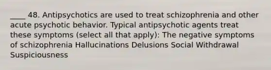 ____ 48. Antipsychotics are used to treat schizophrenia and other acute psychotic behavior. Typical antipsychotic agents treat these symptoms (select all that apply): The negative symptoms of schizophrenia Hallucinations Delusions Social Withdrawal Suspiciousness