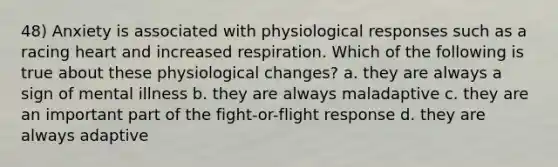 48) Anxiety is associated with physiological responses such as a racing heart and increased respiration. Which of the following is true about these physiological changes? a. they are always a sign of mental illness b. they are always maladaptive c. they are an important part of the fight-or-flight response d. they are always adaptive