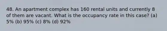 48. An apartment complex has 160 rental units and currently 8 of them are vacant. What is the occupancy rate in this case? (a) 5% (b) 95% (c) 8% (d) 92%