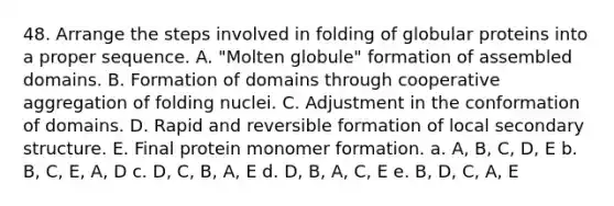 48. Arrange the steps involved in folding of globular proteins into a proper sequence. A. "Molten globule" formation of assembled domains. B. Formation of domains through cooperative aggregation of folding nuclei. C. Adjustment in the conformation of domains. D. Rapid and reversible formation of local secondary structure. E. Final protein monomer formation. a. A, B, C, D, E b. B, C, E, A, D c. D, C, B, A, E d. D, B, A, C, E e. B, D, C, A, E