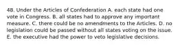 48. Under the Articles of Confederation A. each state had one vote in Congress. B. all states had to approve any important measure. C. there could be no amendments to the Articles. D. no legislation could be passed without all states voting on the issue. E. the executive had the power to veto legislative decisions.