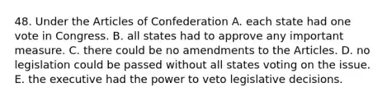 48. Under the Articles of Confederation A. each state had one vote in Congress. B. all states had to approve any important measure. C. there could be no amendments to the Articles. D. no legislation could be passed without all states voting on the issue. E. the executive had the power to veto legislative decisions.