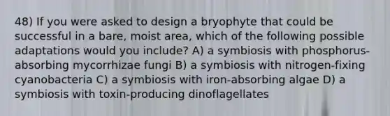 48) If you were asked to design a bryophyte that could be successful in a bare, moist area, which of the following possible adaptations would you include? A) a symbiosis with phosphorus-absorbing mycorrhizae fungi B) a symbiosis with nitrogen-fixing cyanobacteria C) a symbiosis with iron-absorbing algae D) a symbiosis with toxin-producing dinoflagellates