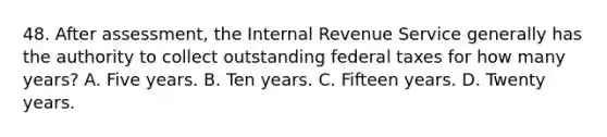 48. After assessment, the Internal Revenue Service generally has the authority to collect outstanding federal taxes for how many years? A. Five years. B. Ten years. C. Fifteen years. D. Twenty years.