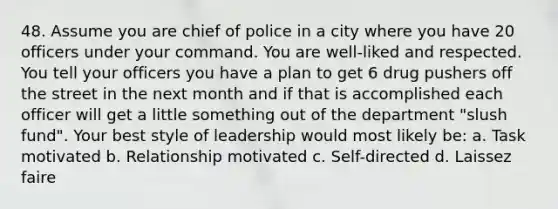 48. Assume you are chief of police in a city where you have 20 officers under your command. You are well-liked and respected. You tell your officers you have a plan to get 6 drug pushers off the street in the next month and if that is accomplished each officer will get a little something out of the department "slush fund". Your best style of leadership would most likely be: a. Task motivated b. Relationship motivated c. Self-directed d. Laissez faire