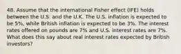 48. Assume that the international Fisher effect (IFE) holds between the U.S. and the U.K. The U.S. inflation is expected to be 5%, while British inflation is expected to be 3%. The interest rates offered on pounds are 7% and U.S. interest rates are 7%. What does this say about real interest rates expected by British investors?