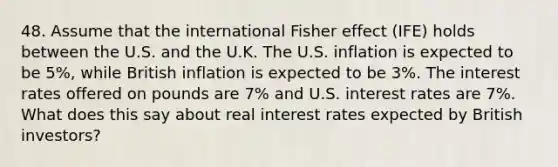 48. Assume that the international Fisher effect (IFE) holds between the U.S. and the U.K. The U.S. inflation is expected to be 5%, while British inflation is expected to be 3%. The interest rates offered on pounds are 7% and U.S. interest rates are 7%. What does this say about real interest rates expected by British investors?