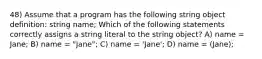 48) Assume that a program has the following string object definition: string name; Which of the following statements correctly assigns a string literal to the string object? A) name = Jane; B) name = "Jane"; C) name = 'Jane'; D) name = (Jane);