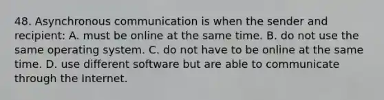 48. Asynchronous communication is when the sender and recipient: A. must be online at the same time. B. do not use the same operating system. C. do not have to be online at the same time. D. use different software but are able to communicate through the Internet.