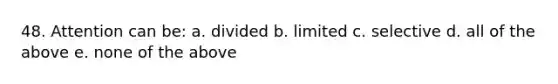 48. Attention can be: a. divided b. limited c. selective d. all of the above e. none of the above