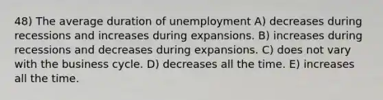 48) The average duration of unemployment A) decreases during recessions and increases during expansions. B) increases during recessions and decreases during expansions. C) does not vary with the business cycle. D) decreases all the time. E) increases all the time.