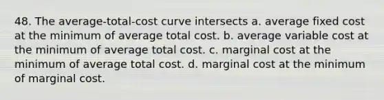 48. The average-total-cost curve intersects a. average fixed cost at the minimum of average total cost. b. average variable cost at the minimum of average total cost. c. marginal cost at the minimum of average total cost. d. marginal cost at the minimum of marginal cost.