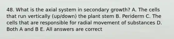 48. What is the axial system in secondary growth? A. The cells that run vertically (up/down) the plant stem B. Periderm C. The cells that are responsible for radial <a href='https://www.questionai.com/knowledge/kPg59iw1QI-movement-of-substances' class='anchor-knowledge'>movement of substances</a> D. Both A and B E. All answers are correct