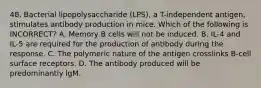 48. Bacterial lipopolysaccharide (LPS), a T-independent antigen, stimulates antibody production in mice. Which of the following is INCORRECT? A. Memory B cells will not be induced. B. IL-4 and IL-5 are required for the production of antibody during the response. C. The polymeric nature of the antigen crosslinks B-cell surface receptors. D. The antibody produced will be predominantly lgM.