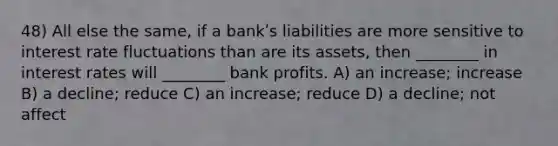 48) All else the same, if a bankʹs liabilities are more sensitive to interest rate fluctuations than are its assets, then ________ in interest rates will ________ bank profits. A) an increase; increase B) a decline; reduce C) an increase; reduce D) a decline; not affect