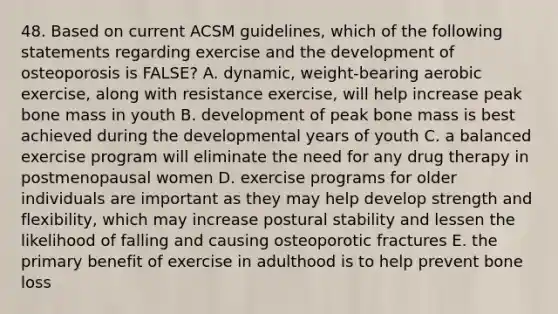 48. Based on current ACSM guidelines, which of the following statements regarding exercise and the development of osteoporosis is FALSE? A. dynamic, weight-bearing aerobic exercise, along with resistance exercise, will help increase peak bone mass in youth B. development of peak bone mass is best achieved during the developmental years of youth C. a balanced exercise program will eliminate the need for any drug therapy in postmenopausal women D. exercise programs for older individuals are important as they may help develop strength and flexibility, which may increase postural stability and lessen the likelihood of falling and causing osteoporotic fractures E. the primary benefit of exercise in adulthood is to help prevent bone loss