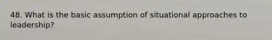 48. What is the basic assumption of situational approaches to leadership?