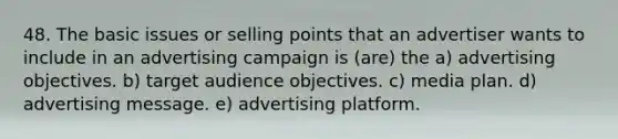 48. The basic issues or selling points that an advertiser wants to include in an advertising campaign is (are) the a) advertising objectives. b) target audience objectives. c) media plan. d) advertising message. e) advertising platform.