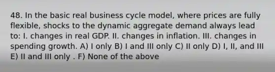 48. In the basic real business cycle model, where prices are fully flexible, shocks to the dynamic aggregate demand always lead to: I. changes in real GDP. II. changes in inflation. III. changes in spending growth. A) I only B) I and III only C) II only D) I, II, and III E) II and III only . F) None of the above