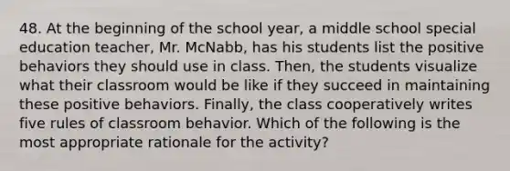 48. At the beginning of the school year, a middle school special education teacher, Mr. McNabb, has his students list the positive behaviors they should use in class. Then, the students visualize what their classroom would be like if they succeed in maintaining these positive behaviors. Finally, the class cooperatively writes five rules of classroom behavior. Which of the following is the most appropriate rationale for the activity?