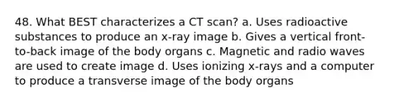 48. What BEST characterizes a CT scan? a. Uses radioactive substances to produce an x-ray image b. Gives a vertical front-to-back image of the body organs c. Magnetic and radio waves are used to create image d. Uses ionizing x-rays and a computer to produce a transverse image of the body organs