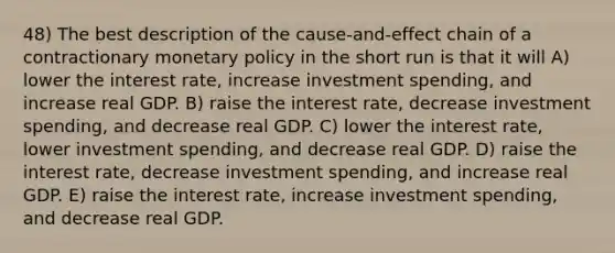 48) The best description of the cause-and-effect chain of a contractionary monetary policy in the short run is that it will A) lower the interest rate, increase investment spending, and increase real GDP. B) raise the interest rate, decrease investment spending, and decrease real GDP. C) lower the interest rate, lower investment spending, and decrease real GDP. D) raise the interest rate, decrease investment spending, and increase real GDP. E) raise the interest rate, increase investment spending, and decrease real GDP.