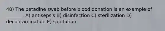 48) The betadine swab before blood donation is an example of _______. A) antisepsis B) disinfection C) sterilization D) decontamination E) sanitation