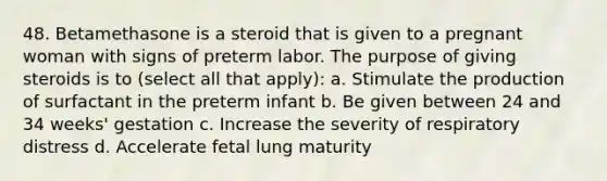 48. Betamethasone is a steroid that is given to a pregnant woman with signs of preterm labor. The purpose of giving steroids is to (select all that apply): a. Stimulate the production of surfactant in the preterm infant b. Be given between 24 and 34 weeks' gestation c. Increase the severity of respiratory distress d. Accelerate fetal lung maturity