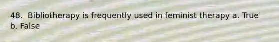 48. ​ Bibliotherapy is frequently used in feminist therapy a. True b. False
