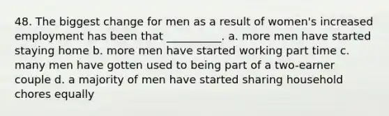 48. The biggest change for men as a result of women's increased employment has been that __________. a. more men have started staying home b. more men have started working part time c. many men have gotten used to being part of a two-earner couple d. a majority of men have started sharing household chores equally