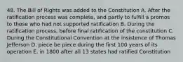 48. The Bill of Rights was added to the Constitution A. After the ratification process was complete, and partly to fulfill a promos to those who had not supported ratification B. During the ratification process, before final ratification of the constitution C. During the Constitutional Convention at the insistence of Thomas Jefferson D. piece be piece during the first 100 years of its operation E. in 1800 after all 13 states had ratified Constitution